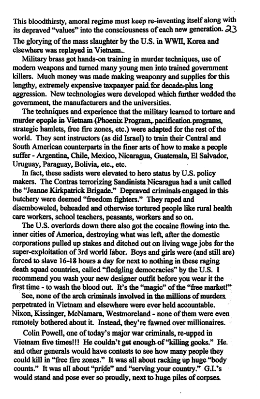 ‘This bloodthirsty, amoral regime must keep re-inventing itself along with its depraved “values” into the consciousness of each new generation. 23  The glorying of the mass slaughter by the U.S. in WWII, Korea and elsewhere was replayed in Vietnam.  Military brass got hands-on training in murder techniques, use of modem weapons and tumed many young men into trained government killers. Much money was made making weaponry and supplies for this lengthy, extremely expensive taxpaayer paid for decade-plus long aggression. New technologies were developed which further wedded the government, the manufacturers and the universities.  ‘The techniques and experience that the military leamed to torture and murder epople in Vietnam (Phoenix Program, pacification programs, strategic hamlets, free fire zones, etc.) were adapted for the rest of the world. They sent instructors (as did Israel) to train their Central and South American counterparts in the finer arts of how to make a people suffer - Argentina, Chile, Mexico, Nicaragua, Guatemala, El Salvador, Uruguay, Paraguay, Bolivia, etc., etc.  In fact, these sadists were elevated to hero status by U.S. policy makers. The Contras terrorizing Sandinista Nicaragua had a unit called the “Jeanne Kirkpatrick Brigade.” Depraved criminals engaged in this- butchery were deemed “freedom fighters.” They raped and disemboweled, beheaded and otherwise tortured people like rural health care workers, school teachers, peasants, workers and so on.  ‘The U.S. overlords down there also got the cocaine flowing into the. inner cities of America, destroying what was left, after the domestic: corporations pulled up stakes and ditched out on living wage jobs for the super-exploitation of 3rd world labor. Boys and girls were (and still are) forced to slave 16-18 hours a day for next to nothing in these raging death squad countries, called “fledgling democracies” by the U.S. T recommend you wash your new designer outft before you wear it the first time - to wash the blood out. It’s the “magic™ of the “free market!™  See, none of the arch criminals involved in the millions of murders. perpetrated in Vietnam and elsewhere were ever held accountable. Nixon, Kissinger, McNamars, Westmoreland - none of them were even remotely bothered about it. Instead, they’re fawned over millionaires.  Colin Powell, one of today’s major war criminals, re-upped in Vietnam five times!!! He couldn’t get enough of “killing gooks.” He. and other generals would have contests to see how many people they could kill in “free fire zones.” It was all about racking up huge “body counts.” Tt was all about “pride” and “serving your country.” G.L’s ‘would stand and pose ever 5o proudly, next to huge piles of corpses. 